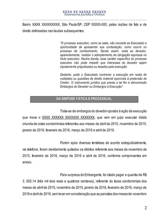 XXXX XX XXXXX XXXXXX
Assessoria Jurídica Online
2
Bairro XXXX XXXXXXXXX, São Paulo/SP, CEP 00000-000, pelas razões de fato e de
direito delineadas nas laudas subsequentes:
“O processo executivo, como se sabe, não concede ao Executado a
oportunidade de apresentar sua contestação, como ocorre no
processo de conhecimento. Sendo assim, resta ao devedor,
aparentemente, realizar o adimplemento da obrigação expressa no
título executivo. Noutra banda, esse caráter específico do processo
executivo não pode impedir que interesses do devedor sejam
injustamente prejudicados ou lesados pela execução.
Destarte, pode o Executado contrariar a execução em razão de
nulidades ou questões de direito material oponíveis à pretensão do
Credor. O instrumento jurídico que presta a tal fim é denominado
Embargos do Devedor ou Embargos à Execução”.
DA SINPOSE FÁTICA E PROCESSUAL
Trata-se de embargos do devedoropostos à ação de execução
que move o XXXX XXXXXX XXXXXXX XXXXXXX, que vem em juízo executar dívida
oriunda de cotas condominiais referentes aos meses de abril de 2015, novembro de 2015,
janeiro de 2016, fevereiro de 2016, março de 2016 e abril de 2016.
Porém após diversas tentativas de acordo extrajudicialmente,
via telefone, foram devidamente quitados os débitos referente aos meses de novembro de
2015, fevereiro de 2016, março de 2016 e abril de 2016, conforme comprovantes em
anexo.
Para surpresa do Embargante, foi citado pagar a quantia de R$
3. 002,14 (três mil dois reais e quatorze centavos), referente às taxas condominiais dos
meses de abril de 2015, novembro de 2015, janeiro de 2016, fevereiro de 2016, março de
2016 e abril de 2016,sem levar em consideração que as parcelas dos mesesde novembro
 