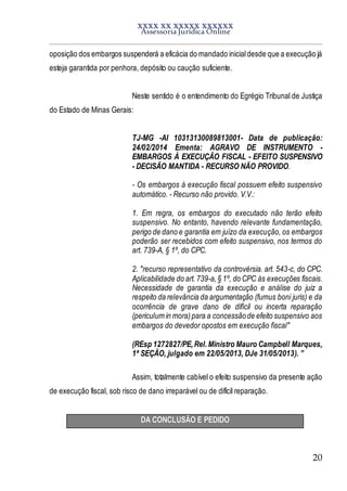 XXXX XX XXXXX XXXXXX
Assessoria Jurídica Online
20
oposição dos embargos suspenderá a eficácia do mandado inicialdesde que a execução já
esteja garantida por penhora, depósito ou caução suficiente.
Neste sentido é o entendimento do Egrégio Tribunal de Justiça
do Estado de Minas Gerais:
TJ-MG -AI 10313130089813001- Data de publicação:
24/02/2014 Ementa: AGRAVO DE INSTRUMENTO -
EMBARGOS À EXECUÇÃO FISCAL - EFEITO SUSPENSIVO
- DECISÃO MANTIDA - RECURSO NÃO PROVIDO.
- Os embargos à execução fiscal possuem efeito suspensivo
automático. - Recurso não provido. V.V.:
1. Em regra, os embargos do executado não terão efeito
suspensivo. No entanto, havendo relevante fundamentação,
perigo de dano e garantia em juízo da execução, os embargos
poderão ser recebidos com efeito suspensivo, nos termos do
art. 739-A, § 1º, do CPC.
2. "recurso representativo da controvérsia. art. 543-c, do CPC.
Aplicabilidade do art.739-a,§ 1º, do CPC às execuções fiscais.
Necessidade de garantia da execução e análise do juiz a
respeito da relevância da argumentação (fumus boni juris) e da
ocorrência de grave dano de difícil ou incerta reparação
(periculum in mora)para a concessãode efeito suspensivo aos
embargos do devedor opostos em execução fiscal"
(REsp 1272827/PE,Rel.Ministro Mauro Campbell Marques,
1ª SEÇÃO, julgado em 22/05/2013, DJe 31/05/2013). ”
Assim, totalmente cabível o efeito suspensivo da presente ação
de execução fiscal, sob risco de dano irreparável ou de difícil reparação.
DA CONCLUSÃO E PEDIDO
 