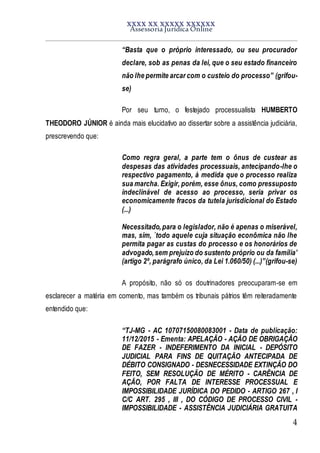 XXXX XX XXXXX XXXXXX
Assessoria Jurídica Online
4
“Basta que o próprio interessado, ou seu procurador
declare, sob as penas da lei, que o seu estado financeiro
não lhe permite arcar com o custeio do processo” (grifou-
se)
Por seu turno, o festejado processualista HUMBERTO
THEODORO JÚNIOR é ainda mais elucidativo ao dissertar sobre a assistência judiciária,
prescrevendo que:
Como regra geral, a parte tem o ônus de custear as
despesas das atividades processuais, antecipando-lhe o
respectivo pagamento, à medida que o processo realiza
sua marcha. Exigir, porém, esse ônus, como pressuposto
indeclinável de acesso ao processo, seria privar os
economicamente fracos da tutela jurisdicional do Estado
(...)
Necessitado,para o legislador, não é apenas o miserável,
mas, sim, `todo aquele cuja situação econômica não lhe
permita pagar as custas do processo e os honorários de
advogado,sem prejuízo do sustento próprio ou da família’
(artigo 2º, parágrafo único, da Lei 1.060/50) (...)”(grifou-se)
A propósito, não só os doutrinadores preocuparam-se em
esclarecer a matéria em comento, mas também os tribunais pátrios têm reiteradamente
entendido que:
“TJ-MG - AC 10707150080083001 - Data de publicação:
11/12/2015 - Ementa: APELAÇÃO - AÇÃO DE OBRIGAÇÃO
DE FAZER - INDEFERIMENTO DA INICIAL - DEPÓSITO
JUDICIAL PARA FINS DE QUITAÇÃO ANTECIPADA DE
DÉBITO CONSIGNADO - DESNECESSIDADE EXTINÇÃO DO
FEITO, SEM RESOLUÇÃO DE MÉRITO - CARÊNCIA DE
AÇÃO, POR FALTA DE INTERESSE PROCESSUAL E
IMPOSSIBILIDADE JURÍDICA DO PEDIDO - ARTIGO 267 , I
C/C ART. 295 , III , DO CÓDIGO DE PROCESSO CIVIL -
IMPOSSIBILIDADE - ASSISTÊNCIA JUDICIÁRIA GRATUITA
 