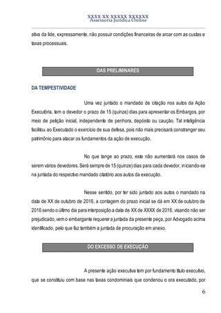 XXXX XX XXXXX XXXXXX
Assessoria Jurídica Online
6
ativa da lide, expressamente, não possuir condições financeiras de arcar com as custas e
taxas processuais.
DAS PRELIMINARES
DA TEMPESTIVIDADE
Uma vez juntado o mandado de citação nos autos da Ação
Executória, tem o devedor o prazo de 15 (quinze) dias para apresentar os Embargos, por
meio de petição inicial, independente de penhora, depósito ou caução. Tal inteligência
facilitou ao Executado o exercício de sua defesa, pois não mais precisará constranger seu
patrimônio para atacar os fundamentos da ação de execução.
No que tange ao prazo, este não aumentará nos casos de
serem vários devedores.Será sempre de 15 (quinze)dias para cada devedor, iniciando-se
na juntada do respectivo mandado citatório aos autos da execução.
Nesse sentido, por ter sido juntado aos autos o mandado na
data de XX de outubro de 2016, a contagem do prazo inicial se dá em XX de outubro de
2016 sendo o último dia para interposição a data de XX de XXXX de 2016, visando não ser
prejudicado,vem o embargante requerera juntada da presente peça, por Advogado acima
identificado, pelo que faz também a juntada de procuração em anexo.
DO EXCESSO DE EXECUÇÃO
A presente ação executiva tem por fundamento título executivo,
que se constituiu com base nas taxas condominiais que condenou o ora executado, por
 