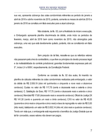 XXXX XX XXXXX XXXXXX
Assessoria Jurídica Online
7
sua vez, apresenta cobrança das cotas condominiais referentes ao período de janeiro a
abril de 2016 e abril e novembro de 2015, portanto, somente os meses de abril de 2015 e
janeiro de 2016 se constituiu em título executivo para a atual cobrança.
Não obstante, às fls. 02,com a finalidade de iniciar a execução,
o Embargado apresenta planilha discriminada de débito, onde inclui os períodos de
fevereiro, março, abril de 2016 bem como novembro de 2015, não abrangidos pela
cobrança, uma vez que está devidamente quitado, portanto, não se constituindo em título
executivo.
Sem prejuízo de tal fato, ressalte-se que os referidos valores
não passaram pelo crivo do contraditório, o que fere os princípios do devido processo legal
e da inafastabilidade do controle jurisdicional, garantias fundamentais expressas pelo art.
5°, inciso LV e XXXV, respectivamente, da Constituição Federal.
Conforme se constata às fls. 02 dos autos, foi inserido na
planilha de cálculos referentes às cotas condominiais realizadas pelo embargado, o valor
do débito de R$ 2.559,19 (dois mil quinhentos e cinquenta e nove reais e dezenove
centavos); Custas no valor de R$ 117,75 (cento e dezessete reais e setenta e cinco
centavos); C. Satisfação da Exec. R$ 117,75 (cento e dezessete reais e setenta e cinco
centavos);Mandato R$ 17,60 (dezessete reais e sessenta centavos); Oficial de Justiça 2X
R$ 141,30 (cento e quarenta um reais e trinta centavos); C.R.I no valor de R$ 45,55
(quarenta e cinco reais e cinquenta e cinco reais) e taxa de reprografia no valor de R$ 3,00
(três reais), totalizando um valor de R$ 3.002,14 (três mil, dois reais e quatorze centavos).
Tendo em vista que, o embargante está requerendo o benefício da Justiça Gratuita que se
tal for concedido, esses valores não devem ser pagos.
 