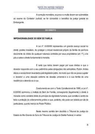 XXXX XX XXXXX XXXXXX
Assessoria Jurídica Online
8
A correção monetária,os juros e a multa devem ser submetidas
ao exame do Contador Judicial, se for concedido o benefício da justiça gratuita ao
Embargante.
DO DIREITO
IMPENHORABILIDADE DO BEM DE FAMÍLIA
A Lei nº. 8.009/90 representou um grande avanço social no
direito positivo brasileiro. Ao proteger o imóvel residencial próprio da família de penhora
decorrente da dívida de qualquer natureza contraída por seus proprietários (art. 1º), a lei
pôs a salvo o direito fundamental à moradia.
É certo que todos devem pagar por suas dívidas e que o
devedor responde com o seu patrimônio pelas obrigações não adimplidas. Porém, limites
éticos e sociais foram levantados pelo legisladorpátrio, de modo que não se possa sujeitar
o devedor a uma situação extrema de desalijo, privando-o e à sua família de uma
residência e atirando-os à rua.
Coadunando-se com o Texto Constitucional de 1988, a Lei nº.
8.009/90 aprimorou o instituto do Bem de Família, consagrando (legalmente) o direito à
moradia como corolário direto do princípio da dignidade humana, que constitui o centro da
toda a proteção do ordenamento jurídico e que, portanto, não pode ser violada por ato de
particulares, quanto menos do Poder Público.
Neste mesmo sentido tem decidido o Tribunal de Justiça do
Estado do Rio Grande do Sul e do Tribunal de Justiça do Distrito Federal, in verbis:
 