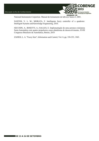 National Instruments Corportion. Manual de treinamento do labview básico I, 2001. 
SANTOS, V. L. M.; MORATA, F. Intelligente fuzzy controller of a quadrotor. 
Intelligent Systems and Knowledge Engineering, 2010. 
SECCHIN, A.; ROSETTI, A.; SALLES, E. Implementação de uma aeronave miniatura 
Semi-Automática com quatro propulsores como plataforma de desenvolvimento, XVIII 
Congresso Brasileiro de Automática, Bonito, 2010 
ZADEH, L. A. "Fuzzy Sets", Information and Control, Vol. 8, pp. 338-353, 1965. 
 