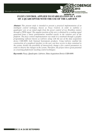FUZZY CONTROL APPLIED TO STABILIZATION OF A AXIS 
OF A QUADCOPTER WITH THE USE OF THE LABVIEW 
Abstract: This present study is intended to present a practical implementation of an 
intelligent control technique, known as Fuzzy Control, in order to stabilize a 
quadcopter axis at an stated angle from the power control of two Brushless motors 
through a PWM signal. The angular position of the axis is obtained by a reading signal 
generated from a linear potentiometer installed exactly in the rotation axis of the 
platform. The fuzzy control implementation was made in a notebook through a graphic 
programming software known as Labview along with the use of the data acquisition 
device USB-6009, both National Instruments products. Using Labview enabled the 
construction of a graphical interface so the user can have access to data contained in 
the system, besides the possibility of interactively change a few control parameters in 
order to observe the changes in the system. Therefore, the project shows great potential 
as a learning platform for teaching control techniques. 
Key-words: Fuzzy, Quadcopter, Labview, Data Acquisition Device USB-6009. 
