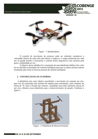 Figura – 1: Quadricóptero 
O controle de movimento da aeronave pode ser realizado variando-se a 
velocidade relativa de cada rotor para alterar o empuxo e o torque produzido por cada 
um. O grande desafio é sincronizar o controle destes dispositivos com sensores para 
gerar a estabilidade ao voo. 
O objetivo desse trabalho foi a construção de uma plataforma didática fixa a fim 
de ser utilizado na disciplina de Controle Inteligente para que os alunos possam realizar 
simulações para testar as diversas técnicas de controle inteligente. 
2. CONTRUÇÃO DA PLATAFORMA 
A plataforma tem como objetivo possibilitar o movimento em somente um eixo, 
para isso foi construída uma estrutura de madeira para sustentação, outra estrutura em 
forma de “X” para a fixação dos motores. Acoplando essas duas estruturas através de 
um eixo, obtemos nossa plataforma para o desenvolvimento do projeto. Conforme a 
figura 2. 
Figura – 2: Plataforma de Desenvolvimento 
 