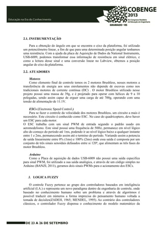 2.1. INSTRUMENTAÇÃO 
Para a obtenção do ângulo em que se encontra o eixo da plataforma, foi utilizado 
um potenciômetro linear, a fim de que para uma determinada posição angular tenhamos 
uma resistência. Com a ajuda da placa de Aquisição de Dados da National Instruments, 
USB-6009, podemos transformar essa informação de resistência em sinal elétrico, e 
como a leitura desse sinal e uma conversão linear no Labview, obtemos a posição 
angular do eixo da plataforma. 
2.2. ATUADORES 
Motores 
Como elemento final de controle temos os 2 motores Brushless, nesses motores a 
transferência de energia aos seus enrolamentos não depende de escovas como nos 
tradicionais motores de corrente contínua (DC) . O motor Brushless utilizado nesse 
projeto possui uma massa de 39g, e é projetado para operar com hélices de 9 a 10 
polegadas, sendo assim capaz de erguer uma carga de até 700g, operando com uma 
tensão de alimentação de 11.1V. 
ESCs (Electronic Speed Control ) 
Para se fazer o controle da velocidade dos motores Brushless, um circuito a mais é 
necessário. Este circuito é conhecido como ESC. No caso do quadricoptero, deve haver 
um ESC para cada motor. 
O ESC trabalha com um sinal PWM de entrada segundo o padrão usado em 
aeromodelismo. Este sinal possui uma frequência de 50Hz, permanece em nível lógico 
alto do começo do período até 1ms, podendo ir ao nível lógico baixo a qualquer instante 
entre 1 e 2ms, permanecendo assim até o termino do período. Variando assim a potencia 
de saída linearmente entre 0% (1ms) e 100% (2ms) onde essa saída é composta por um 
conjunto de três sinais senoidais defasados entre si 120º, que alimentam as três fases do 
motor Brushless. 
Arduino 
Como a Placa de aquisição de dados USB-6009 não possui uma saída especifica 
para sinal PWM, foi utilizado a sua saída analógica, e através de um código simples no 
Arduino (BANZI, 2011), geramos dois sinais PWMs para o acionamento dos ESCs. 
3. LOGICA FUZZY 
O controle Fuzzy pertence ao grupo dos controladores baseados em inteligência 
artificial (I.A.) e representa um novo paradigma dentro da engenharia de controle, onde 
baseado no conhecimento humano sobre um problema e através de algoritmos é 
possível traduzir em números a forma imprecisa do pensamento humano voltada a 
tomada de decisões(ZADEH, 1965; MENDEL, 1995). Ao contrário dos controladores 
clássicos, o controlador Fuzzy dispensa o conhecimento do modelo matemático da 
 