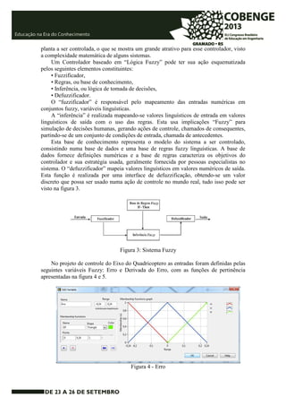 planta a ser controlada, o que se mostra um grande atrativo para esse controlador, visto 
a complexidade matemática de alguns sistemas. 
Um Controlador baseado em “Lógica Fuzzy” pode ter sua ação esquematizada 
pelos seguintes elementos constituintes: 
• Fuzzificador, 
• Regras, ou base de conhecimento, 
• Inferência, ou lógica de tomada de decisões, 
• Defuzzificador. 
O “fuzzificador” é responsável pelo mapeamento das entradas numéricas em 
conjuntos fuzzy, variáveis linguísticas. 
A “inferência” é realizada mapeando-se valores linguísticos de entrada em valores 
linguísticos de saída com o uso das regras. Esta usa implicações “Fuzzy” para 
simulação de decisões humanas, gerando ações de controle, chamados de consequentes, 
partindo-se de um conjunto de condições de entrada, chamada de antecedentes. 
Esta base de conhecimento representa o modelo do sistema a ser controlado, 
consistindo numa base de dados e uma base de regras fuzzy linguísticas. A base de 
dados fornece definições numéricas e a base de regras caracteriza os objetivos do 
controlador e sua estratégia usada, geralmente fornecida por pessoas especialistas no 
sistema. O “defuzzificador” mapeia valores linguísticos em valores numéricos de saída. 
Esta função é realizada por uma interface de defuzzificação, obtendo-se um valor 
discreto que possa ser usado numa ação de controle no mundo real, tudo isso pode ser 
visto na figura 3. 
Figura 3: Sistema Fuzzy 
No projeto de controle do Eixo do Quadricoptero as entradas foram definidas pelas 
seguintes variáveis Fuzzy: Erro e Derivada do Erro, com as funções de pertinência 
apresentadas na figura 4 e 5. 
Figura 4 - Erro 
 