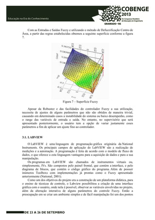 Com as Entradas e Saídas Fuzzy e utilizando o método de Defuzzificação Centro de 
Área, a partir das regras estabelecidas obtemos a seguinte superfície conforme a figura 
7. 
Figura 7 – Superfície Fuzzy 
Apesar da Robustez e das facilidades do controlador Fuzzy a sua utilização, 
necessita de ajustes de alguns parâmetros que não são obtidos de maneira trivial, 
causando em determinado casos a instabilidade do sistema ou baixo desempenho, como 
o range das variáveis de entrada e saída. No entanto, no supervisório que será 
apresentado posteriormente, o usuário tem a opção de variar justamente esses 
parâmetros a fim de aplicar um ajuste fino ao controlador. 
3.1. LABVIEW 
O LabVIEW é uma linguagem de programação gráfica originária da National 
Instruments. Os principais campos de aplicação do LabVIEW são a realização de 
medições e a automação. A programação é feita de acordo com o modelo de fluxo de 
dados, o que oferece a esta linguagem vantagens para a aquisição de dados e para a sua 
manipulação. 
Os programas em LabVIEW são chamados de instrumentos virtuais ou, 
simplesmente, IVs. São compostos pelo painel frontal, que contém a interface, e pelo 
diagrama de blocos, que contém o código gráfico do programa. Além de possuir 
inúmeros Toolboxs com implementações já prontas como o Fuzzy apresentado 
anteriormente (National, 2001). 
Como um dos objetivos do projeto era a construção de um plataforma didática, para 
o ensino de técnicas de controle, o Labview possibilitou a criação de uma interface 
gráfica com o usuário, onde nela é possível, observar as variáveis envolvidas no projeto, 
além da alteração interativa de alguns parâmetros do controle Fuzzy. Então a 
preocupação em se criar um ambiente simples e de fácil manipulação foi um dos pontos 
 