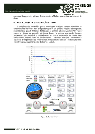 comunicação com outro software de engenharia, o Matlab, para envio e recebimento de 
dados. 
4. RESULTADOS E CONSIDERAÇÕES FINAIS 
A complexidade matemática para a modelagem de alguns sistemas dinâmicos se 
torna mais um empecilho para a implementação de um controle eficiente a uma planta, 
principalmente quando tratamos de técnicas de controle clássicos, como PID. Nesse 
campo, a técnica de controle inteligente Fuzzy, se mostra uma opção bastante 
interessante, pois substitui o conhecimento do modelo matemático da planta, pelo 
conhecimento humano sobre seu funcionamento. Além dessa vantagem, ainda temos a 
facilidade de implementação dessa técnica, principalmente com os Toolboxs presentes 
em softwares de engenharia como Labview e Matlab. 
Figura 9 - Funcionamento 
 