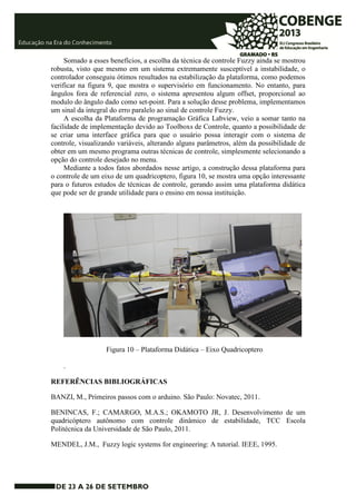 Somado a esses benefícios, a escolha da técnica de controle Fuzzy ainda se mostrou 
robusta, visto que mesmo em um sistema extremamente susceptível a instabilidade, o 
controlador conseguiu ótimos resultados na estabilização da plataforma, como podemos 
verificar na figura 9, que mostra o supervisório em funcionamento. No entanto, para 
ângulos fora de referencial zero, o sistema apresentou algum offset, proporcional ao 
modulo do ângulo dado como set-point. Para a solução desse problema, implementamos 
um sinal da integral do erro paralelo ao sinal de controle Fuzzy. 
A escolha da Plataforma de programação Gráfica Labview, veio a somar tanto na 
facilidade de implementação devido ao Toolboxs de Controle, quanto a possibilidade de 
se criar uma interface gráfica para que o usuário possa interagir com o sistema de 
controle, visualizando variáveis, alterando alguns parâmetros, além da possibilidade de 
obter em um mesmo programa outras técnicas de controle, simplesmente selecionando a 
opção do controle desejado no menu. 
Mediante a todos fatos abordados nesse artigo, a construção dessa plataforma para 
o controle de um eixo de um quadricoptero, figura 10, se mostra uma opção interessante 
para o futuros estudos de técnicas de controle, gerando assim uma plataforma didática 
que pode ser de grande utilidade para o ensino em nossa instituição. 
Figura 10 – Plataforma Didática – Eixo Quadricoptero 
. 
REFERÊNCIAS BIBLIOGRÁFICAS 
BANZI, M., Primeiros passos com o arduino. São Paulo: Novatec, 2011. 
BENINCAS, F.; CAMARGO, M.A.S.; OKAMOTO JR, J. Desenvolvimento de um 
quadricóptero autônomo com controle dinâmico de estabilidade, TCC Escola 
Politécnica da Universidade de São Paulo, 2011. 
MENDEL, J.M., Fuzzy logic systems for engineering: A tutorial. IEEE, 1995. 
 