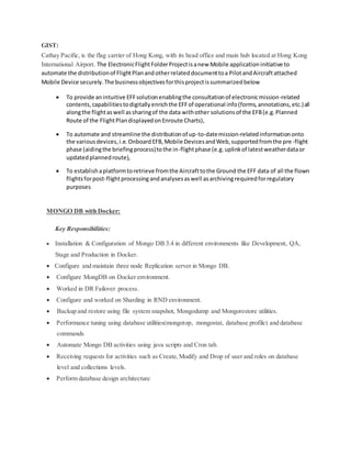 GIST:
Cathay Pacific, is the flag carrier of Hong Kong, with its head office and main hub located at Hong Kong
International Airport. The ElectronicFlightFolderProjectisanew Mobile applicationinitiative to
automate the distributionof FlightPlanandotherrelateddocumenttoa PilotandAircraftattached
Mobile Device securely.The businessobjectivesforthisprojectissummarizedbelow
 To provide anintuitive EFFsolutionenablingthe consultationof electronicmission-related
contents,capabilitiestodigitallyenrichthe EFFof operational info(forms,annotations,etc.)all
alongthe flightaswell assharingof the data withother solutionsof the EFB(e.g.Planned
Route of the FlightPlandisplayedonEnroute Charts),
 To automate and streamline the distributionof up-to-datemission-relatedinformationonto
the variousdevices,i.e.OnboardEFB,Mobile DevicesandWeb,supportedfromthe pre-flight
phase (aidingthe briefingprocess)tothe in-flightphase (e.g.uplinkof latestweatherdataor
updatedplannedroute),
 To establishaplatformtoretrieve fromthe Aircrafttothe Ground the EFF data of all the flown
flightsforpost-flightprocessingandanalysesaswell asarchivingrequiredforregulatory
purposes
MONGO DB with Docker:
Key Responsibilities:
 Installation & Configuration of Mongo DB 3.4 in different environments like Development, QA,
Stage and Production in Docker.
 Configure and maintain three node Replication server in Mongo DB.
 Configure MongDB on Docker environment.
 Worked in DR Failover process.
 Configure and worked on Sharding in RND environment.
 Backup and restore using file system snapshot, Mongodump and Mongorestore utilities.
 Performance tuning using database utilities(mongotop, mongostat, database profile) and database
commands
 Automate Mongo DB activities using java scripts and Cron tab.
 Receiving requests for activities such as Create,Modify and Drop of user and roles on database
level and collections levels.
 Perform database design architecture
 