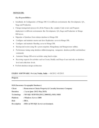 MONGO DB:
Key Responsibilities:
 Installation & Configuration of Mongo DB 3.2 in different environments like Development, QA,
Stage and Production.
 Change management process for all the Projects,like complex Code review and Program
deployment in different environments like Development, QA,Stage and Production in Mongo
DB Server.
 Migration of database from relation database to Mongo DB
 Configure and maintain master and slave Replication server in Mongo DB.
 Configure and maintain Sharding server in Mongo DB.
 Backup and restore using file system snapshot, Mongodump and Mongorestore utilities.
 Performance tuning using database utilities(mongotop, mongostat, database profile) and database
commands
 Automate Mongo DB server activities using batch scripts.
 Receiving requests for activities such as Create,Modify and Drop of user and roles on database
level and collections levels.
 Perform database design architecture
EXZEO SOFTWARE Pvt Ltd, Noida, India -- 06/2012 -05/2015
Projects
IGD (Insurance Geographic Database)
Client : Homeowners Choice Property & Casualty Insurance Company
Duration : 3 year (june 2012-May 2015)
Technology : MS SQL SERVER (2012, 2008 R2), SSIS, SSRS
Platform : Windows Server 2008
Role : DBA.
Description : DBA in MS SQL Server environment.
 