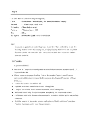 Projects
Casaclue (Process Control Management System)
Client : Homeowners Choice Property & Casualty Insurance Company
Duration : 2 year (Feb 2013-May 2015)
Technology : Mongdb, java scripts
Platform : Windows Server 2008
Role : DBA.
Description : DBA in MongoDB Server environment.
GIST:
Casaclue is an application to control the process of data flow. There are four level of data flow
(Sourcing the data, Review the sourcing data, accepting/rejecting the reviewed data and publish
the data in Casclue Api where other Api’s can accesses the data). Each source data will have
more than 10-30 GB.
MONGO DB:
Key Responsibilities:
 Installation & Configuration of Mongo DB 2.6 in different environments like Development, QA,
Stage and Production.
 Change management process for all the Projects,like complex Code review and Program
deployment in different environments like Development, QA,Stage and Production in Mongo
DB Server.
 Maintain the database size of 100 to 500
 Migration of database from relation database to Mongo DB
 Configure and maintain master and slave Replication server in Mongo DB.
 Backup and restore using file system snapshot, Mongodump and Mongorestore utilities.
 Performance tuning using database utilities(mongotop, mongostat, database profile) and database
commands
 Receiving requests for java scripts activities such as Create,Modify and Drop of collections,
Functions of complex queries in development process.
 