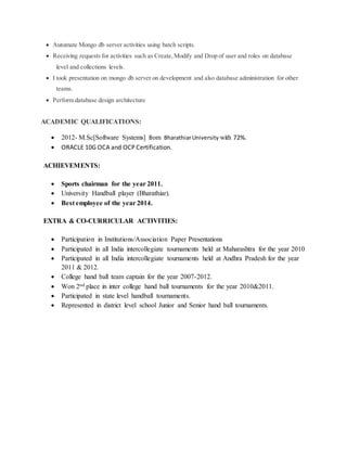  Automate Mongo db server activities using batch scripts.
 Receiving requests for activities such as Create,Modify and Drop of user and roles on database
level and collections levels.
 I took presentation on mongo db server on development and also database administration for other
teams.
 Perform database design architecture
ACADEMIC QUALIFICATIONS:
 2012- M.Sc[Software Systems] from BharathiarUniversity with 72%.
 ORACLE 10G OCA and OCP Certification.
ACHIEVEMENTS:
 Sports chairman for the year 2011.
 University Handball player (Bharathiar).
 Best employee of the year 2014.
EXTRA & CO-CURRICULAR ACTIVITIES:
 Participation in Institutions/Association Paper Presentations
 Participated in all India intercollegiate tournaments held at Maharashtra for the year 2010
 Participated in all India intercollegiate tournaments held at Andhra Pradesh for the year
2011 & 2012.
 College hand ball team captain for the year 2007-2012.
 Won 2nd place in inter college hand ball tournaments for the year 2010&2011.
 Participated in state level handball tournaments.
 Represented in district level school Junior and Senior hand ball tournaments.
 