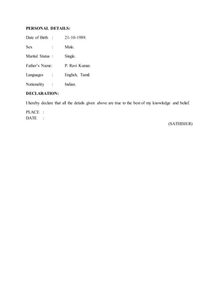 PERSONAL DETAILS:
Date of Birth : 21-10-1989.
Sex : Male.
Marital Status : Single.
Father’s Name: P. Ravi Kumar.
Languages : English, Tamil.
Nationality : Indian.
DECLARATION:
I hereby declare that all the details given above are true to the best of my knowledge and belief.
PLACE :
DATE :
(SATHISH.R)
 