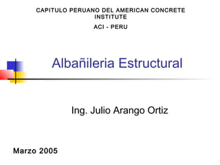 Albañileria Estructural
Ing. Julio Arango Ortiz
Marzo 2005
CAPITULO PERUANO DEL AMERICAN CONCRETE
INSTITUTE
ACI - PERU
 