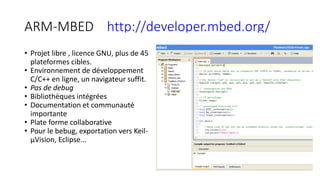 ARM-MBED http://developer.mbed.org/
• Projet libre , licence GNU, plus de 45
plateformes cibles.
• Environnement de développement
C/C++ en ligne, un navigateur suffit.
• Pas de debug
• Bibliothèques intégrées
• Documentation et communauté
importante
• Plate forme collaborative
• Pour le bebug, exportation vers Keil-
µVision, Eclipse...
 