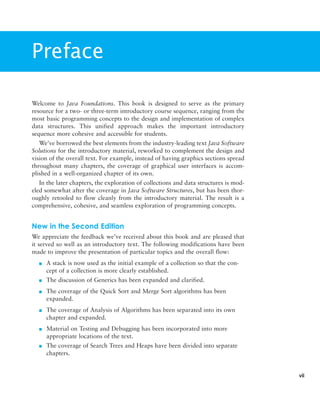 Preface
vii
Welcome to Java Foundations. This book is designed to serve as the primary
resource for a two- or three-term introductory course sequence, ranging from the
most basic programming concepts to the design and implementation of complex
data structures. This unified approach makes the important introductory
sequence more cohesive and accessible for students.
We’ve borrowed the best elements from the industry-leading text Java Software
Solutions for the introductory material, reworked to complement the design and
vision of the overall text. For example, instead of having graphics sections spread
throughout many chapters, the coverage of graphical user interfaces is accom-
plished in a well-organized chapter of its own.
In the later chapters, the exploration of collections and data structures is mod-
eled somewhat after the coverage in Java Software Structures, but has been thor-
oughly retooled to flow cleanly from the introductory material. The result is a
comprehensive, cohesive, and seamless exploration of programming concepts.
New in the Second Edition
We appreciate the feedback we’ve received about this book and are pleased that
it served so well as an introductory text. The following modifications have been
made to improve the presentation of particular topics and the overall flow:
■ A stack is now used as the initial example of a collection so that the con-
cept of a collection is more clearly established.
■ The discussion of Generics has been expanded and clarified.
■ The coverage of the Quick Sort and Merge Sort algorithms has been
expanded.
■ The coverage of Analysis of Algorithms has been separated into its own
chapter and expanded.
■ Material on Testing and Debugging has been incorporated into more
appropriate locations of the text.
■ The coverage of Search Trees and Heaps have been divided into separate
chapters.
 