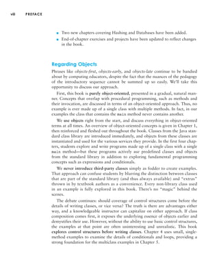 viii PREFACE
■ Two new chapters covering Hashing and Databases have been added.
■ End-of-chapter exercises and projects have been updated to reflect changes
in the book.
Regarding Objects
Phrases like objects-first, objects-early, and objects-late continue to be bandied
about by computing educators, despite the fact that the nuances of the pedagogy
of the introductory sequence cannot be summed up so easily. We’ll take this
opportunity to discuss our approach.
First, this book is purely object-oriented, presented in a gradual, natural man-
ner. Concepts that overlap with procedural programming, such as methods and
their invocation, are discussed in terms of an object-oriented approach. Thus, no
example is ever made up of a single class with multiple methods. In fact, in our
examples the class that contains the main method never contains another.
We use objects right from the start, and discuss everything in object-oriented
terms at all times. An overview of object-oriented concepts is given in Chapter 1,
then reinforced and fleshed out throughout the book. Classes from the Java stan-
dard class library are introduced immediately, and objects from these classes are
instantiated and used for the various services they provide. In the first four chap-
ters, students explore and write programs made up of a single class with a single
main method—but these programs actively use predefined classes and objects
from the standard library in addition to exploring fundamental programming
concepts such as expressions and conditionals.
We never introduce third-party classes simply as fodder to create examples.
That approach can confuse students by blurring the distinction between classes
that are part of the standard library (and thus always available) and “extras”
thrown in by textbook authors as a convenience. Every non-library class used
in an example is fully explored in this book. There’s no “magic” behind the
scenes.
The debate continues: should coverage of control structures come before the
details of writing classes, or vice versa? The truth is there are advantages either
way, and a knowledgeable instructor can capitalize on either approach. If class
composition comes first, it exposes the underlying essence of objects earlier and
demystifies their use. However, without the ability to use basic control structures,
the examples at that point are often uninteresting and unrealistic. This book
explores control structures before writing classes. Chapter 4 uses small, single-
method examples to examine the details of conditionals and loops, providing a
strong foundation for the multiclass examples in Chapter 5.
 