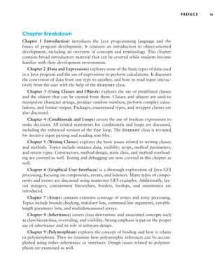 PREFACE ix
Chapter Breakdown
Chapter 1 (Introduction) introduces the Java programming language and the
basics of program development. It contains an introduction to object-oriented
development, including an overview of concepts and terminology. This chapter
contains broad introductory material that can be covered while students become
familiar with their development environment.
Chapter 2 (Data and Expressions) explores some of the basic types of data used
in a Java program and the use of expressions to perform calculations. It discusses
the conversion of data from one type to another, and how to read input interac-
tively from the user with the help of the Scanner class.
Chapter 3 (Using Classes and Objects) explores the use of predefined classes
and the objects that can be created from them. Classes and objects are used to
manipulate character strings, produce random numbers, perform complex calcu-
lations, and format output. Packages, enumerated types, and wrapper classes are
also discussed.
Chapter 4 (Conditionals and Loops) covers the use of boolean expressions to
make decisions. All related statements for conditionals and loops are discussed,
including the enhanced version of the for loop. The Scanner class is revisited
for iterative input parsing and reading text files.
Chapter 5 (Writing Classes) explores the basic issues related to writing classes
and methods. Topics include instance data, visibility, scope, method parameters,
and return types. Constructors, method design, static data, and method overload-
ing are covered as well. Testing and debugging are now covered in this chapter as
well.
Chapter 6 (Graphical User Interfaces) is a thorough exploration of Java GUI
processing, focusing on components, events, and listeners. Many types of compo-
nents and events are discussed using numerous GUI examples. Additionally, lay-
out mangers, containment hierarchies, borders, tooltips, and mnemonics are
introduced.
Chapter 7 (Arrays) contains extensive coverage of arrays and array processing.
Topics include bounds checking, initializer lists, command-line arguments, variable-
length parameter lists, and multidimensional arrays.
Chapter 8 (Inheritance) covers class derivations and associated concepts such
as class hierarchies, overriding, and visibility. Strong emphasis is put on the proper
use of inheritance and its role in software design.
Chapter 9 (Polymorphism) explores the concept of binding and how it relates
to polymorphism. Then we examine how polymorphic references can be accom-
plished using either inheritance or interfaces. Design issues related to polymor-
phism are examined as well.
 
