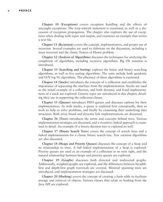 x PREFACE
Chapter 10 (Exceptions) covers exception handling and the effects of
uncaught exceptions. The try-catch statement is examined, as well as a dis-
cussion of exception propagation. The chapter also explores the use of excep-
tions when dealing with input and output, and examines an example that writes
a text file.
Chapter 11 (Recursion) covers the concept, implementation, and proper use of
recursion. Several examples are used to elaborate on the discussion, including a
maze traversal and the classic Towers of Hanoi problem.
Chapter 12 (Analysis of Algorithms) discusses the techniques for analyzing the
complexity of algorithms, including recursive algorithms. Big Oh notation is
introduced.
Chapter 13 (Searching and Sorting) explores the linear and binary searching
algorithms, as well as five sorting algorithms. The sorts include both quadratic
and O(N log N) algorithms. The efficiency of these algorithms is examined.
Chapter 14 (Stacks) introduces the concept of a collection and establishes the
importance of separating the interface from the implementation. Stacks are used
as the initial example of a collection, and both dynamic and fixed implementa-
tions of a stack are explored. Generic types are introduced in this chapter, detail-
ing their use in supporting the collection classes.
Chapter 15 (Queues) introduces FIFO queues and discusses options for their
implementation. As with stacks, a queue is explored first conceptually, then as
tools to help us solve problems, and finally by examining their underlying data
structures. Both array-based and dynamic link implementations are discussed.
Chapter 16 (Trees) introduces the terms and concepts behind trees. Various
implementation strategies are discussed, and a recursive, linked approach is exam-
ined in detail. An example of a binary decision tree is explored as well.
Chapter 17 (Binary Search Trees) covers the concept of search trees and a
linked implementation for a classic binary search tree. Tree rotation algorithms
are also discussed.
Chapter 18 (Heaps and Priority Queues) discusses the concept of a heap and
its relationship to trees. A full linked implementation of a heap is explored.
Priority queues are used as an example of a collection in its own right, and the
natural relationship between heaps and priority queues are explored.
Chapter 19 (Graphs) discusses both directed and undirected graphs.
Additionally, weighted graphs are explored, and the differences between breadth-
first and depth-first graph traversals are covered. Minimal spanning trees are
introduced, and implementation strategies are discussed.
Chapter 20 (Hashing) covers the concept of creating a hash table to facilitate
storage and retrieval of objects. Various classes that relate to hashing from the
Java API are explored.
 