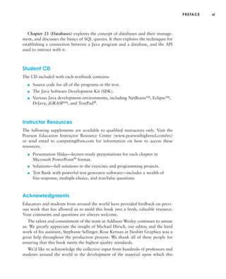 PREFACE xi
Chapter 21 (Databases) explores the concept of databases and their manage-
ment, and discusses the basics of SQL queries. It then explores the techniques for
establishing a connection between a Java program and a database, and the API
used to interact with it.
Student CD
The CD included with each textbook contains:
■ Source code for all of the programs in the text.
■ The Java Software Development Kit (SDK).
■ Various Java development environments, including NetBeans™, Eclipse™,
DrJava, jGRASP™, and TextPad®.
Instructor Resources
The following supplements are available to qualified instructors only. Visit the
Pearson Education Instructor Resource Center (www.pearsonhighered.com/irc)
or send email to computing@aw.com for information on how to access these
resources.
■ Presentation Slides—lecture-ready presentations for each chapter in
Microsoft PowerPoint® format.
■ Solutions—full solutions to the exercises and programming projects.
■ Test Bank with powerful test generator software—includes a wealth of
free-response, multiple-choice, and true/false questions.
Acknowledgments
Educators and students from around the world have provided feedback on previ-
ous work that has allowed us to mold this book into a fresh, valuable resource.
Your comments and questions are always welcome.
The talent and commitment of the team at Addison-Wesley continues to amaze
us. We greatly appreciate the insight of Michael Hirsch, our editor, and the hard
work of his assistant, Stephanie Sellinger. Rose Kernan at Nesbitt Graphics was a
great help throughout the production process. We thank all of these people for
ensuring that this book meets the highest quality standards.
We’d like to acknowledge the collective input from hundreds of professors and
students around the world in the development of the material upon which this
 