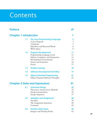 xiii
Preface vii
Chapter 1 Introduction 1
1.1 The Java Programming Language 2
A Java Program 3
Comments 5
Identifiers and Reserved Words 6
White Space 9
1.2 Program Development 11
Programming Language Levels 11
Editors, Compilers, and Interpreters 13
Development Environments 15
Syntax and Semantics 16
Errors 17
1.3 Problem Solving 18
1.4 Software Development Activities 19
1.5 Object-Oriented Programming 21
Object-Oriented Software Principles 21
Chapter 2 Data and Expressions 31
2.1 Character Strings 32
The print and println Methods 32
String Concatenation 34
Escape Sequences 37
2.2 Variables and Assignment 38
Variables 38
The Assignment Statement 40
Constants 42
2.3 Primitive Data Types 43
Integers and Floating Points 43
Contents
 