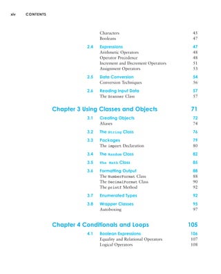 xiv CONTENTS
Characters 45
Booleans 47
2.4 Expressions 47
Arithmetic Operators 48
Operator Precedence 48
Increment and Decrement Operators 51
Assignment Operators 53
2.5 Data Conversion 54
Conversion Techniques 56
2.6 Reading Input Data 57
The Scanner Class 57
Chapter 3 Using Classes and Objects 71
3.1 Creating Objects 72
Aliases 74
3.2 The String Class 76
3.3 Packages 79
The import Declaration 80
3.4 The Random Class 82
3.5 The Math Class 85
3.6 Formatting Output 88
The NumberFormat Class 88
The DecimalFormat Class 90
The printf Method 92
3.7 Enumerated Types 92
3.8 Wrapper Classes 95
Autoboxing 97
Chapter 4 Conditionals and Loops 105
4.1 Boolean Expressions 106
Equality and Relational Operators 107
Logical Operators 108
 