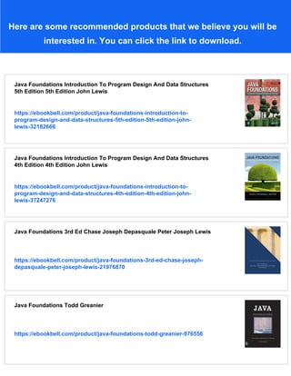Here are some recommended products that we believe you will be
interested in. You can click the link to download.
Java Foundations Introduction To Program Design And Data Structures
5th Edition 5th Edition John Lewis
https://ebookbell.com/product/java-foundations-introduction-to-
program-design-and-data-structures-5th-edition-5th-edition-john-
lewis-32182666
Java Foundations Introduction To Program Design And Data Structures
4th Edition 4th Edition John Lewis
https://ebookbell.com/product/java-foundations-introduction-to-
program-design-and-data-structures-4th-edition-4th-edition-john-
lewis-37247276
Java Foundations 3rd Ed Chase Joseph Depasquale Peter Joseph Lewis
https://ebookbell.com/product/java-foundations-3rd-ed-chase-joseph-
depasquale-peter-joseph-lewis-21976870
Java Foundations Todd Greanier
https://ebookbell.com/product/java-foundations-todd-greanier-976556
 