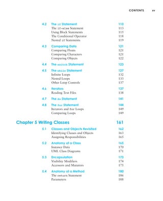 CONTENTS xv
4.2 The if Statement 110
The if-else Statement 113
Using Block Statements 115
The Conditional Operator 118
Nested if Statements 119
4.3 Comparing Data 121
Comparing Floats 121
Comparing Characters 121
Comparing Objects 122
4.4 The switch Statement 123
4.5 The while Statement 127
Infinite Loops 132
Nested Loops 133
Other Loop Controls 137
4.6 Iterators 137
Reading Text Files 138
4.7 The do Statement 141
4.8 The for Statement 144
Iterators and for Loops 149
Comparing Loops 149
Chapter 5 Writing Classes 161
5.1 Classes and Objects Revisited 162
Identifying Classes and Objects 163
Assigning Responsibilities 165
5.2 Anatomy of a Class 165
Instance Data 170
UML Class Diagrams 171
5.3 Encapsulation 173
Visibility Modifiers 174
Accessors and Mutators 175
5.4 Anatomy of a Method 180
The return Statement 186
Parameters 188
 