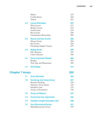 CONTENTS xvii
Sliders 255
Combo Boxes 260
Timers 265
6.3 Layout Managers 269
Flow Layout 271
Border Layout 274
Grid Layout 278
Box Layout 280
Containment Hierarchies 284
6.4 Mouse and Key Events 284
Mouse Events 284
Key Events 292
Extending Adapter Classes 297
6.5 Dialog Boxes 298
File Choosers 301
Color Choosers 304
6.6 Some Important Details 305
Borders 305
Tool Tips and Mnemonics 309
6.7 GUI Design 315
Chapter 7 Arrays 325
7.1 Array Elements 326
7.2 Declaring and Using Arrays 327
Bounds Checking 329
Alternate Array Syntax 335
Initializer Lists 335
Arrays as Parameters 336
7.3 Arrays of Objects 337
7.4 Command-Line Arguments 346
7.5 Variable-Length Parameter Lists 348
7.6 Two-Dimensional Arrays 351
Multidimensional Arrays 355
 
