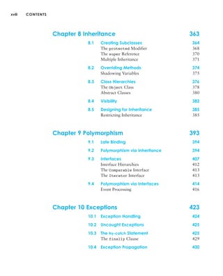 xviii CONTENTS
Chapter 8 Inheritance 363
8.1 Creating Subclasses 364
The protected Modifier 368
The super Reference 370
Multiple Inheritance 371
8.2 Overriding Methods 374
Shadowing Variables 375
8.3 Class Hierarchies 376
The Object Class 378
Abstract Classes 380
8.4 Visibility 382
8.5 Designing for Inheritance 385
Restricting Inheritance 385
Chapter 9 Polymorphism 393
9.1 Late Binding 394
9.2 Polymorphism via Inheritance 394
9.3 Interfaces 407
Interface Hierarchies 412
The Comparable Interface 413
The Iterator Interface 413
9.4 Polymorphism via Interfaces 414
Event Processing 416
Chapter 10 Exceptions 423
10.1 Exception Handling 424
10.2 Uncaught Exceptions 425
10.3 The try-catch Statement 425
The finally Clause 429
10.4 Exception Propagation 430
 