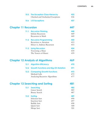 CONTENTS xix
10.5 The Exception Class Hierarchy 433
Checked and Unchecked Exceptions 436
10.6 I/O Exceptions 437
Chapter 11 Recursion 447
11.1 Recursive Thinking 448
Infinite Recursion 449
Recursion in Math 449
11.2 Recursive Programming 450
Recursion vs. Iteration 453
Direct vs. Indirect Recursion 453
11.3 Using Recursion 454
Traversing a Maze 454
The Towers of Hanoi 459
Chapter 12 Analysis of Algorithms 469
12.1 Algorithm Efficiency 470
12.2 Growth Functions and Big-Oh Notation 471
12.3 Comparing Growth Functions 473
Method Calls 475
Analyzing Recursive Algorithms 477
Chapter 13 Searching and Sorting 481
13.1 Searching 482
Linear Search 485
Binary Search 487
13.2 Sorting 489
Selection Sort 490
Insertion Sort 497
Bubble Sort 498
Quick Sort 500
Merge Sort 501
 