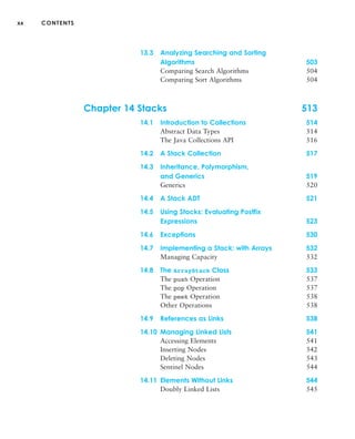 xx CONTENTS
13.3 Analyzing Searching and Sorting
Algorithms 503
Comparing Search Algorithms 504
Comparing Sort Algorithms 504
Chapter 14 Stacks 513
14.1 Introduction to Collections 514
Abstract Data Types 514
The Java Collections API 516
14.2 A Stack Collection 517
14.3 Inheritance, Polymorphism,
and Generics 519
Generics 520
14.4 A Stack ADT 521
14.5 Using Stacks: Evaluating Postfix
Expressions 523
14.6 Exceptions 530
14.7 Implementing a Stack: with Arrays 532
Managing Capacity 532
14.8 The ArrayStack Class 533
The push Operation 537
The pop Operation 537
The peek Operation 538
Other Operations 538
14.9 References as Links 538
14.10 Managing Linked Lists 541
Accessing Elements 541
Inserting Nodes 542
Deleting Nodes 543
Sentinel Nodes 544
14.11 Elements Without Links 544
Doubly Linked Lists 545
 