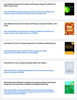 Java Software Solutions Foundations Of Program Design 7th Edition 7th
Edition John Lewis
https://ebookbell.com/product/java-software-solutions-foundations-of-
program-design-7th-edition-7th-edition-john-lewis-2371348
Java Software Solutions Foundations Of Program Design 4th Edition John
Lewis
https://ebookbell.com/product/java-software-solutions-foundations-of-
program-design-4th-edition-john-lewis-1294350
Foundations Of Java For Abap Programmers 1st Edition Alistair Rooney
https://ebookbell.com/product/foundations-of-java-for-abap-
programmers-1st-edition-alistair-rooney-929496
Foundations Of Java Programming Oop Option Clin Galeriu
https://ebookbell.com/product/foundations-of-java-programming-oop-
option-clin-galeriu-30345526
Distributed Virtual Worlds Foundations And Implementation Techniques
Using Vrml Java And Corba 1st Edition Dr Stephan Diehl Auth
https://ebookbell.com/product/distributed-virtual-worlds-foundations-
and-implementation-techniques-using-vrml-java-and-corba-1st-edition-
dr-stephan-diehl-auth-4198916
 