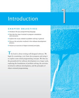 Introduction
1
C H A P T E R O B J E C T I V E S
■ Introduce the Java programming language.
■ Describe the steps involved in program compilation
and execution.
■ Explore the issues related to problem solving in general.
■ Discuss the activities involved in the software development
process.
■ Present an overview of object-oriented principles.
This book is about writing well-designed software. We
begin by examining a very basic Java program and using it
to explore some initial programming concepts. We then lay
the groundwork for software development on a larger scale,
exploring the foundations of problem solving, the activities
involved in software development, and the principles of
object-oriented programming.
1
1
 