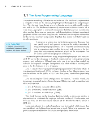 1.1 The Java Programming Language
A computer is made up of hardware and software. The hardware components of
a computer system are the physical, tangible pieces that support the computing ef-
fort. They include chips, boxes, wires, keyboards, speakers, disks, cables, print-
ers, and so on. The hardware is essentially useless without instructions to tell it
what to do. A program is a series of instructions that the hardware executes one
after another. Programs are sometimes called applications. Software consists of
programs and the data those programs use. Software is the intangible counterpart
to the physical hardware components. Together, they form a tool that we can use
to solve problems.
A program is written in a particular programming language that
uses specific words and symbols to express the problem solution. A
programming language defines a set of rules that determines exactly
how a programmer can combine the words and symbols of the lan-
guage into programming statements, which are the instructions that
are carried out when the program is executed.
Since the inception of computers, many programming languages have been cre-
ated. We use the Java language in this book to demonstrate various programming
concepts and techniques. Although our main goal is to learn these underlying
software development concepts, an important side effect will be to become profi-
cient in the development of Java programs.
Java is a relatively new programming language compared to many others. It
was developed in the early 1990s by James Gosling at Sun Microsystems. Java
was introduced to the public in 1995 and has gained tremendous popularity
since.
Java has undergone various changes since its creation. The most recent Java
technology is generally referred to as the Java 2 Platform, which is organized into
three major groups:
■ Java 2 Platform, Standard Edition (J2SE)
■ Java 2 Platform, Enterprise Edition (J2EE)
■ Java 2 Platform, Micro Edition (J2ME)
This book focuses on the Standard Edition, which, as the name implies, is
the mainstream version of the language and associated tools. Furthermore, this
book is based on the most recent version of the Standard Edition, which is
J2SE 6.0.
Some parts of early Java technologies have been deprecated, which means they
are considered old-fashioned and should not be used. When it is important, we
point out deprecated elements and discuss their preferred alternatives.
2 CHAPTER 1 Introduction
KEY CONCEPT
A computer system consists of
hardware and software that work in
concert to help us solve problems.
 