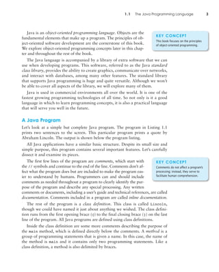 Java is an object-oriented programming language. Objects are the
fundamental elements that make up a program. The principles of ob-
ject-oriented software development are the cornerstone of this book.
We explore object-oriented programming concepts later in this chap-
ter and throughout the rest of the book.
The Java language is accompanied by a library of extra software that we can
use when developing programs. This software, referred to as the Java standard
class library, provides the ability to create graphics, communicate over networks,
and interact with databases, among many other features. The standard library
that supports Java programming is huge and quite versatile. Although we won’t
be able to cover all aspects of the library, we will explore many of them.
Java is used in commercial environments all over the world. It is one of the
fastest growing programming technologies of all time. So not only is it a good
language in which to learn programming concepts, it is also a practical language
that will serve you well in the future.
A Java Program
Let’s look at a simple but complete Java program. The program in Listing 1.1
prints two sentences to the screen. This particular program prints a quote by
Abraham Lincoln. The output is shown below the program listing.
All Java applications have a similar basic structure. Despite its small size and
simple purpose, this program contains several important features. Let’s carefully
dissect it and examine its pieces.
The first few lines of the program are comments, which start with
the // symbols and continue to the end of the line. Comments don’t af-
fect what the program does but are included to make the program eas-
ier to understand by humans. Programmers can and should include
comments as needed throughout a program to clearly identify the pur-
pose of the program and describe any special processing. Any written
comments or documents, including a user’s guide and technical references, are called
documentation. Comments included in a program are called inline documentation.
The rest of the program is a class definition. This class is called Lincoln,
though we could have named it just about anything we wished. The class defini-
tion runs from the first opening brace ({) to the final closing brace (}) on the last
line of the program. All Java programs are defined using class definitions.
Inside the class definition are some more comments describing the purpose of
the main method, which is defined directly below the comments. A method is a
group of programming statements that is given a name. In this case, the name of
the method is main and it contains only two programming statements. Like a
class definition, a method is also delimited by braces.
1.1 The Java Programming Language 3
KEY CONCEPT
This book focuses on the principles
of object-oriented programming.
KEY CONCEPT
Comments do not affect a program’s
processing; instead, they serve to
facilitate human comprehension.
 