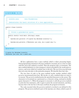All Java applications have a main method, which is where processing begins.
Each programming statement in the main method is executed, one at a time in order,
until the end of the method is reached. Then the program ends, or terminates. The
main method definition in a Java program is always preceded by the words public,
static, and void, which we examine later in the text. The use of String and args
does not come into play in this particular program. We describe these later also.
The two lines of code in the main method invoke another method called
println (pronounced print line). We invoke, or call, a method when we want it
to execute. The println method prints the specified characters to the screen. The
characters to be printed are represented as a character string, enclosed in double
quote characters ("). When the program is executed, it calls the println method
to print the first statement, calls it again to print the second statement, and then,
because that is the last line in the main method, the program terminates.
The code executed when the println method is invoked is not defined in this
program. The println method is part of the System.out object, which is part of
4 CHAPTER 1 Introduction
L I S T I N G 1 . 1
//********************************************************************
// Lincoln.java Java Foundations
//
// Demonstrates the basic structure of a Java application.
//********************************************************************
public class Lincoln
{
//-----------------------------------------------------------------
// Prints a presidential quote.
//-----------------------------------------------------------------
public static void main (String[] args)
{
System.out.println ("A quote by Abraham Lincoln:");
System.out.println ("Whatever you are, be a good one.");
}
}
O U T P U T
A quote by Abraham Lincoln:
Whatever you are, be a good one.
 