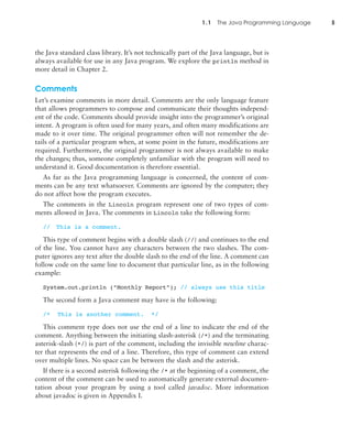 1.1 The Java Programming Language 5
the Java standard class library. It’s not technically part of the Java language, but is
always available for use in any Java program. We explore the println method in
more detail in Chapter 2.
Comments
Let’s examine comments in more detail. Comments are the only language feature
that allows programmers to compose and communicate their thoughts independ-
ent of the code. Comments should provide insight into the programmer’s original
intent. A program is often used for many years, and often many modifications are
made to it over time. The original programmer often will not remember the de-
tails of a particular program when, at some point in the future, modifications are
required. Furthermore, the original programmer is not always available to make
the changes; thus, someone completely unfamiliar with the program will need to
understand it. Good documentation is therefore essential.
As far as the Java programming language is concerned, the content of com-
ments can be any text whatsoever. Comments are ignored by the computer; they
do not affect how the program executes.
The comments in the Lincoln program represent one of two types of com-
ments allowed in Java. The comments in Lincoln take the following form:
// This is a comment.
This type of comment begins with a double slash (//) and continues to the end
of the line. You cannot have any characters between the two slashes. The com-
puter ignores any text after the double slash to the end of the line. A comment can
follow code on the same line to document that particular line, as in the following
example:
System.out.println ("Monthly Report"); // always use this title
The second form a Java comment may have is the following:
/* This is another comment. */
This comment type does not use the end of a line to indicate the end of the
comment. Anything between the initiating slash-asterisk (/*) and the terminating
asterisk-slash (*/) is part of the comment, including the invisible newline charac-
ter that represents the end of a line. Therefore, this type of comment can extend
over multiple lines. No space can be between the slash and the asterisk.
If there is a second asterisk following the /* at the beginning of a comment, the
content of the comment can be used to automatically generate external documen-
tation about your program by using a tool called javadoc. More information
about javadoc is given in Appendix I.
 