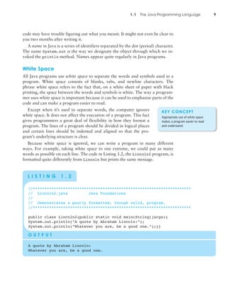 1.1 The Java Programming Language 9
code may have trouble figuring out what you meant. It might not even be clear to
you two months after writing it.
A name in Java is a series of identifiers separated by the dot (period) character.
The name System.out is the way we designate the object through which we in-
voked the println method. Names appear quite regularly in Java programs.
White Space
All Java programs use white space to separate the words and symbols used in a
program. White space consists of blanks, tabs, and newline characters. The
phrase white space refers to the fact that, on a white sheet of paper with black
printing, the space between the words and symbols is white. The way a program-
mer uses white space is important because it can be used to emphasize parts of the
code and can make a program easier to read.
Except when it’s used to separate words, the computer ignores
white space. It does not affect the execution of a program. This fact
gives programmers a great deal of flexibility in how they format a
program. The lines of a program should be divided in logical places
and certain lines should be indented and aligned so that the pro-
gram’s underlying structure is clear.
Because white space is ignored, we can write a program in many different
ways. For example, taking white space to one extreme, we could put as many
words as possible on each line. The code in Listing 1.2, the Lincoln2 program, is
formatted quite differently from Lincoln but prints the same message.
//********************************************************************
// Lincoln2.java Java Foundations
//
// Demonstrates a poorly formatted, though valid, program.
//********************************************************************
public class Lincoln2{public static void main(String[]args){
System.out.println("A quote by Abraham Lincoln:");
System.out.println("Whatever you are, be a good one.");}}
O U T P U T
A quote by Abraham Lincoln:
Whatever you are, be a good one.
L I S T I N G 1 . 2
KEY CONCEPT
Appropriate use of white space
makes a program easier to read
and understand.
 
