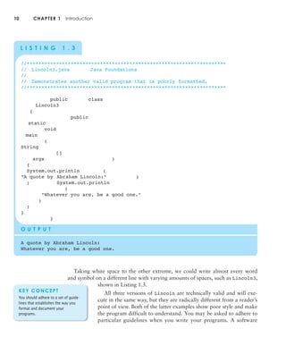 10 CHAPTER 1 Introduction
Taking white space to the other extreme, we could write almost every word
and symbol on a different line with varying amounts of spaces, such as Lincoln3,
shown in Listing 1.3.
All three versions of Lincoln are technically valid and will exe-
cute in the same way, but they are radically different from a reader’s
point of view. Both of the latter examples show poor style and make
the program difficult to understand. You may be asked to adhere to
particular guidelines when you write your programs. A software
//********************************************************************
// Lincoln3.java Java Foundations
//
// Demonstrates another valid program that is poorly formatted.
//********************************************************************
public class
Lincoln3
{
public
static
void
main
(
String
[]
args )
{
System.out.println (
"A quote by Abraham Lincoln:" )
; System.out.println
(
"Whatever you are, be a good one."
)
;
}
}
O U T P U T
A quote by Abraham Lincoln:
Whatever you are, be a good one.
L I S T I N G 1 . 3
KEY CONCEPT
You should adhere to a set of guide-
lines that establishes the way you
format and document your
programs.
 