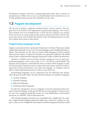 1.2 Program Development 11
development company often has a programming style policy that it requires its
programmers to follow. In any case, you should adopt and consistently use a set
of style guidelines that increases the readability of your code.
1.2 Program Development
The process of getting a program running involves various activities. The pro-
gram has to be written in the appropriate programming language, such as Java.
That program has to be translated into a form that the computer can execute.
Errors can occur at various stages of this process and must be fixed. Various soft-
ware tools can be used to help with all parts of the development process as well.
Let’s explore these issues in more detail.
Programming Language Levels
Suppose a particular person is giving travel directions to a friend. That person might
explain those directions in any one of several languages, such as English, Russian, or
Italian. The directions are the same no matter which language is used to explain
them, but the manner in which the directions are expressed is different. The friend
must be able to understand the language being used in order to follow the directions.
Similarly, a problem can be solved by writing a program in one of many pro-
gramming languages, such as Java, Ada, C, C++, C#, Pascal, and Smalltalk. The
purpose of the program is essentially the same no matter which language is used,
but the particular statements used to express the instructions, and the overall or-
ganization of those instructions, vary with each language. A computer must be
able to understand the instructions in order to carry them out.
Programming languages can be categorized into the following four groups.
These groups basically reflect the historical development of computer languages.
■ machine language
■ assembly language
■ high-level languages
■ fourth-generation languages
In order for a program to run on a computer, it must be expressed in that com-
puter’s machine language. Each type of CPU has its own language. For that reason,
we can’t run a program specifically written for a Sun Workstation, with its Sparc
processor, on a Dell PC, with its Intel processor.
Each machine language instruction can accomplish only a simple task. For exam-
ple, a single machine language instruction might copy a value into a register or com-
pare a value to zero. It might take four separate machine language instructions to add
 