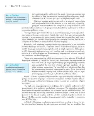 12 CHAPTER 1 Introduction
two numbers together and to store the result. However, a computer can
do millions of these instructions in a second, and therefore many simple
commands can be executed quickly to accomplish complex tasks.
Machine language code is expressed as a series of binary digits
and is extremely difficult for humans to read and write. Originally,
programs were entered into the computer by using switches or some
similarly tedious method. Early programmers found these techniques to be time
consuming and error prone.
These problems gave rise to the use of assembly language, which replaced bi-
nary digits with mnemonics, short English-like words that represent commands
or data. It is much easier for programmers to deal with words than with binary
digits. However, an assembly language program cannot be executed directly on a
computer. It must first be translated into machine language.
Generally, each assembly language instruction corresponds to an equivalent
machine language instruction. Therefore, similar to machine language, each as-
sembly language instruction accomplishes only a simple operation. Although as-
sembly language is an improvement over machine code from a programmer’s per-
spective, it is still tedious to use. Both assembly language and machine language
are considered low-level languages.
Today, most programmers use a high-level language to write software. A high-level
language is expressed in English-like phrases, and thus is easier for programmers to
read and write. A single high-level language programming statement
can accomplish the equivalent of many—perhaps hundreds—of ma-
chine language instructions. The term high-level refers to the fact that
the programming statements are expressed in a way that is far removed
from the machine language that is ultimately executed. Java is a high-
level language, as are Ada, C++, Smalltalk, and many others.
Figure 1.2 shows equivalent expressions in a high-level language, assembly lan-
guage, and machine language. The expressions add two numbers together. The as-
sembly language and machine language in this example are specific to a Sparc
processor.
The high-level language expression in Figure 1.2 is readable and intuitive for
programmers. It is similar to an algebraic expression. The equivalent assembly
language code is somewhat readable, but it is more verbose and less intuitive. The
machine language is basically unreadable and much longer. In fact, only a small
portion of the binary machine code to add two numbers together is shown in
Figure 1.2. The complete machine language code for this particular expression is
over 400 bits long.
A high-level language insulates programmers from needing to know the un-
derlying machine language for the processor on which they are working. But
KEY CONCEPT
High-level languages allow a pro-
grammer to ignore the underlying
details of machine language.
KEY CONCEPT
All programs must be translated to a
particular CPU’s machine language in
order to be executed.
 
