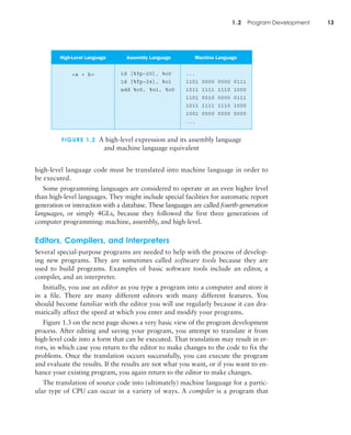 1.2 Program Development 13
high-level language code must be translated into machine language in order to
be executed.
Some programming languages are considered to operate at an even higher level
than high-level languages. They might include special facilities for automatic report
generation or interaction with a database. These languages are called fourth-generation
languages, or simply 4GLs, because they followed the first three generations of
computer programming: machine, assembly, and high-level.
Editors, Compilers, and Interpreters
Several special-purpose programs are needed to help with the process of develop-
ing new programs. They are sometimes called software tools because they are
used to build programs. Examples of basic software tools include an editor, a
compiler, and an interpreter.
Initially, you use an editor as you type a program into a computer and store it
in a file. There are many different editors with many different features. You
should become familiar with the editor you will use regularly because it can dra-
matically affect the speed at which you enter and modify your programs.
Figure 1.3 on the next page shows a very basic view of the program development
process. After editing and saving your program, you attempt to translate it from
high-level code into a form that can be executed. That translation may result in er-
rors, in which case you return to the editor to make changes to the code to fix the
problems. Once the translation occurs successfully, you can execute the program
and evaluate the results. If the results are not what you want, or if you want to en-
hance your existing program, you again return to the editor to make changes.
The translation of source code into (ultimately) machine language for a partic-
ular type of CPU can occur in a variety of ways. A compiler is a program that
FIGURE 1.2 A high-level expression and its assembly language
and machine language equivalent
High-Level Language Assembly Language Machine Language
<a + b> 1d [%fp–20], %o0
1d [%fp–24], %o1
add %o0, %o1, %o0
...
1101 0000 0000 0111
1011 1111 1110 1000
1101 0010 0000 0111
1011 1111 1110 1000
1001 0000 0000 0000
...
 