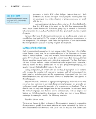 16 CHAPTER 1 Introduction
promotes a similar IDE called Eclipse (www.eclipse.org). Both
NetBeans and Eclipse are open source projects, meaning that they
are developed by a wide collection of programmers and are avail-
able for free.
A research group at Auburn University has developed jGRASP, a
free Java IDE that is included on the CD that accompanies this
book. It can also be downloaded from www.jgrasp.org. In addition to fundamen-
tal development tools, jGRASP contains tools that graphically display program
elements.
Various other Java development environments are available, and several are
provided on this book’s CD. The choice of which development environment to
use is important. The more you know about the capabilities of your environment,
the more productive you can be during program development.
Syntax and Semantics
Each programming language has its own unique syntax. The syntax rules of a lan-
guage dictate exactly how the vocabulary elements of the language can be com-
bined to form statements. These rules must be followed in order to create a pro-
gram. We’ve already discussed several Java syntax rules. For instance, the fact
that an identifier cannot begin with a digit is a syntax rule. The fact that braces
are used to begin and end classes and methods is also a syntax rule. Appendix J
formally defines the basic syntax rules for the Java programming language, and
specific rules are highlighted throughout the text.
During compilation, all syntax rules are checked. If a program is not syntacti-
cally correct, the compiler will issue error messages and will not produce byte-
code. Java has a similar syntax to the programming languages C and C++, and
therefore the look and feel of the code is familiar to people with a background in
those languages.
The semantics of a statement in a programming language define what will hap-
pen when that statement is executed. Programming languages are generally un-
ambiguous, which means the semantics of a program are well defined. That is,
there is one and only one interpretation for each statement. On the other hand,
the natural languages that humans use to communicate, such as English and
Italian, are full of ambiguities. A sentence can often have two or more different
meanings. For example, consider the following sentence:
Time flies like an arrow.
The average human is likely to interpret this sentence as a general observation:
that time moves quickly in the same way that an arrow moves quickly. However,
if we interpret the word time as a verb (as in “run the 50-yard dash and I’ll time
KEY CONCEPT
Many different development environ-
ments exist to help you create and
modify Java programs.
 
