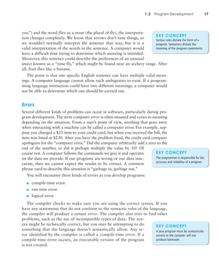1.2 Program Development 17
you”) and the word flies as a noun (the plural of fly), the interpreta-
tion changes completely. We know that arrows don’t time things, so
we wouldn’t normally interpret the sentence that way, but it is a
valid interpretation of the words in the sentence. A computer would
have a difficult time trying to determine which meaning is intended.
Moreover, this sentence could describe the preferences of an unusual
insect known as a “time fly,” which might be found near an archery range. After
all, fruit flies like a banana.
The point is that one specific English sentence can have multiple valid mean-
ings. A computer language cannot allow such ambiguities to exist. If a program-
ming language instruction could have two different meanings, a computer would
not be able to determine which one should be carried out.
Errors
Several different kinds of problems can occur in software, particularly during pro-
gram development. The term computer error is often misused and varies in meaning
depending on the situation. From a user’s point of view, anything that goes awry
when interacting with a machine can be called a computer error. For example, sup-
pose you charged a $23 item to your credit card, but when you received the bill, the
item was listed at $230. After you have the problem fixed, the credit card company
apologizes for the “computer error.” Did the computer arbitrarily add a zero to the
end of the number, or did it perhaps multiply the value by 10? Of
course not. A computer follows the commands we give it and operates
on the data we provide. If our programs are wrong or our data inac-
curate, then we cannot expect the results to be correct. A common
phrase used to describe this situation is “garbage in, garbage out.”
You will encounter three kinds of errors as you develop programs:
■ compile-time error
■ run-time error
■ logical error
The compiler checks to make sure you are using the correct syntax. If you
have any statements that do not conform to the syntactic rules of the language,
the compiler will produce a syntax error. The compiler also tries to find other
problems, such as the use of incompatible types of data. The syn-
tax might be technically correct, but you may be attempting to do
something that the language doesn’t semantically allow. Any er-
ror identified by the compiler is called a compile-time error. If a
compile-time error occurs, an executable version of the program
is not created.
KEY CONCEPT
Syntax rules dictate the form of a
program. Semantics dictate the
meaning of the program statements.
KEY CONCEPT
A Java program must be syntactically
correct or the compiler will not
produce bytecode.
KEY CONCEPT
The programmer is responsible for the
accuracy and reliability of a program.
 