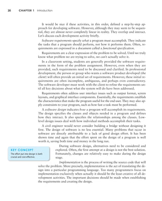 20 CHAPTER 1 Introduction
It would be nice if these activities, in this order, defined a step-by-step ap-
proach for developing software. However, although they may seem to be sequen-
tial, they are almost never completely linear in reality. They overlap and interact.
Let’s discuss each development activity briefly.
Software requirements specify what a program must accomplish. They indicate
the tasks that a program should perform, not how it performs them. Often, re-
quirements are expressed in a document called a functional specification.
Requirements are a clear expression of the problem to be solved. Until we truly
know what problem we are trying to solve, we can’t actually solve it.
In a classroom setting, students are generally provided the software require-
ments in the form of the problem assignment. However, even when they are
provided, such requirements need to be discussed and clarified. In professional
development, the person or group who wants a software product developed (the
client) will often provide an initial set of requirements. However, these initial re-
quirements are often incomplete, ambiguous, and perhaps even contradictory.
The software developer must work with the client to refine the requirements un-
til all key decisions about what the system will do have been addressed.
Requirements often address user interface issues such as output format, screen
layouts, and graphical interface components. Essentially, the requirements establish
the characteristics that make the program useful for the end user. They may also ap-
ply constraints to your program, such as how fast a task must be performed.
A software design indicates how a program will accomplish its requirements.
The design specifies the classes and objects needed in a program and defines
how they interact. It also specifies the relationships among the classes. Low-
level design issues deal with how individual methods accomplish their tasks.
A civil engineer would never consider building a bridge without designing it
first. The design of software is no less essential. Many problems that occur in
software are directly attributable to a lack of good design effort. It has been
shown time and again that the effort spent on the design of a program is well
worth it, saving both time and money in the long run.
During software design, alternatives need to be considered and
explored. Often, the first attempt at a design is not the best solution.
Fortunately, changes are relatively easy to make during the design
stage.
Implementation is the process of writing the source code that will
solve the problem. More precisely, implementation is the act of translating the de-
sign into a particular programming language. Too many programmers focus on
implementation exclusively when actually it should be the least creative of all de-
velopment activities. The important decisions should be made when establishing
the requirements and creating the design.
KEY CONCEPT
The effort put into design is both
crucial and cost-effective.
 