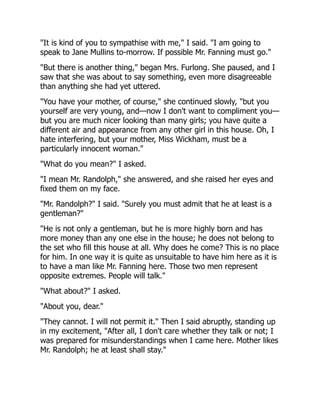 "It is kind of you to sympathise with me," I said. "I am going to
speak to Jane Mullins to-morrow. If possible Mr. Fanning must go."
"But there is another thing," began Mrs. Furlong. She paused, and I
saw that she was about to say something, even more disagreeable
than anything she had yet uttered.
"You have your mother, of course," she continued slowly, "but you
yourself are very young, and—now I don't want to compliment you—
but you are much nicer looking than many girls; you have quite a
different air and appearance from any other girl in this house. Oh, I
hate interfering, but your mother, Miss Wickham, must be a
particularly innocent woman."
"What do you mean?" I asked.
"I mean Mr. Randolph," she answered, and she raised her eyes and
fixed them on my face.
"Mr. Randolph?" I said. "Surely you must admit that he at least is a
gentleman?"
"He is not only a gentleman, but he is more highly born and has
more money than any one else in the house; he does not belong to
the set who fill this house at all. Why does he come? This is no place
for him. In one way it is quite as unsuitable to have him here as it is
to have a man like Mr. Fanning here. Those two men represent
opposite extremes. People will talk."
"What about?" I asked.
"About you, dear."
"They cannot. I will not permit it." Then I said abruptly, standing up
in my excitement, "After all, I don't care whether they talk or not; I
was prepared for misunderstandings when I came here. Mother likes
Mr. Randolph; he at least shall stay."
 