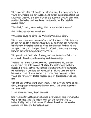 "But, my child, it is not nice to be talked about; it is never nice for a
young girl. People like my husband and myself quite understand. We
know well that you and your mother are at present out of your right
position, but others will not be so considerate. Mr. Randolph is
always here."
"You think," I said, stammering, "that he comes because——"
She smiled, got up and kissed me.
"What else could he come for, Westenra?" she said softly.
"He comes because—because of mother," I answered. "He likes her;
he told me so. He is anxious about her, for he thinks she misses her
old life very much; he wants to make things easier for her. He is a
very good man, and I respect him. I don't mind what any one says, I
know in my heart he comes here because——"
"No, you do not," said Mrs. Furlong, and she looked me full in the
eyes, and I found myself colouring and stammering.
"Believe me I have not intruded upon you this evening without
cause," said the little woman. "I talked the matter over with my
husband. I would rather Mr. Fanning were here than Mr. Randolph.
Mr. Fanning is impossible, Mr. Randolph is not. He does not come
here on account of your mother, he comes here because he likes
you. I am very sorry; I felt I must speak; my husband agrees with
me."
"Do not say another word now," I said. "I am sure you mean all this
kindly, but please do not say any more now. I will think over what
you have said."
"I will leave you then, dear," she said.
She went as far as the door; she was a very kindly little woman, she
was a real lady, and she meant well, but she had hurt me so
indescribably that at that moment I almost hated her. When she
reached the door she turned and said—
 